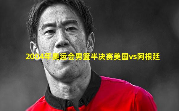 2004年奥运会男篮半决赛美国vs阿根廷