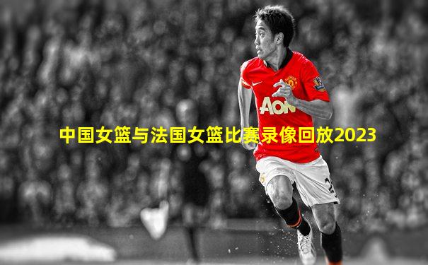 中国女篮与法国女篮比赛录像回放2023