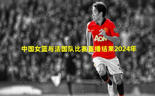 中国女篮与法国队比赛直播结果2024年