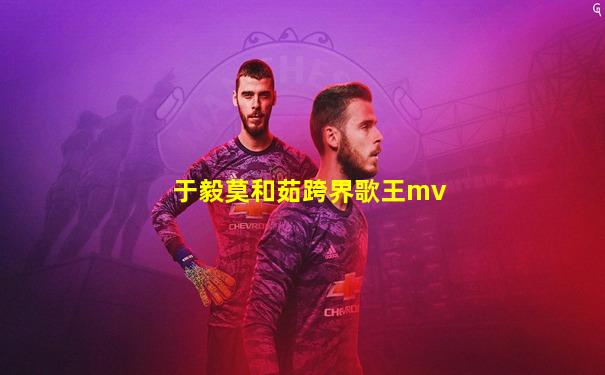 于毅莫和茹跨界歌王mv