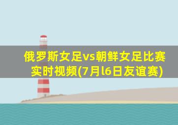 俄罗斯女足vs朝鲜女足比赛实时视频(7月l6日友谊赛)