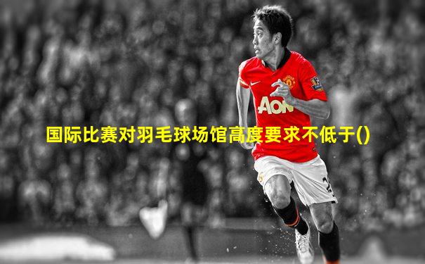 国际比赛对羽毛球场馆高度要求不低于()