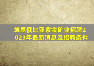 埃塞俄比亚紫金矿业招聘2023年最新消息及招聘条件