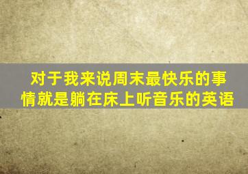 对于我来说周末最快乐的事情就是躺在床上听音乐的英语