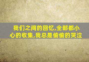 我们之间的回忆,全部都小心的收集,我总是偷偷的哭泣