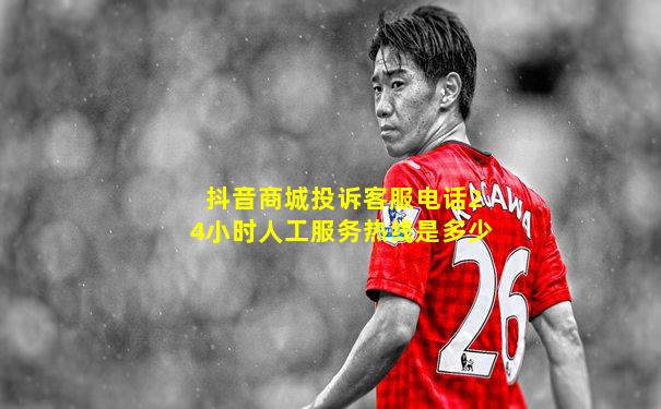 抖音商城投诉客服电话24小时人工服务热线是多少