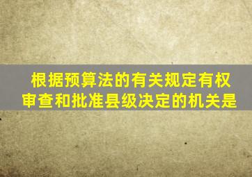 根据预算法的有关规定有权审查和批准县级决定的机关是