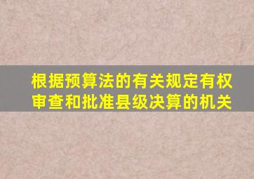 根据预算法的有关规定有权审查和批准县级决算的机关