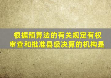 根据预算法的有关规定有权审查和批准县级决算的机构是