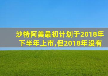 沙特阿美最初计划于2018年下半年上市,但2018年没有