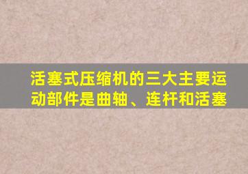 活塞式压缩机的三大主要运动部件是曲轴、连杆和活塞