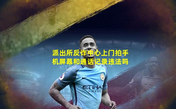 派出所反诈中心上门拍手机屏幕和通话记录违法吗