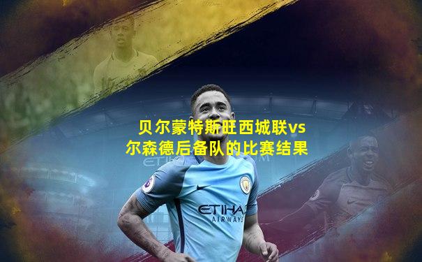 贝尔蒙特斯旺西城联vs尔森德后备队的比赛结果