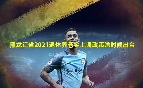 黑龙江省2021退休养老金上调政策啥时候出台