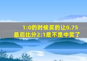 1:0的时候买的让0.75最后比分2:1是不是中奖了
