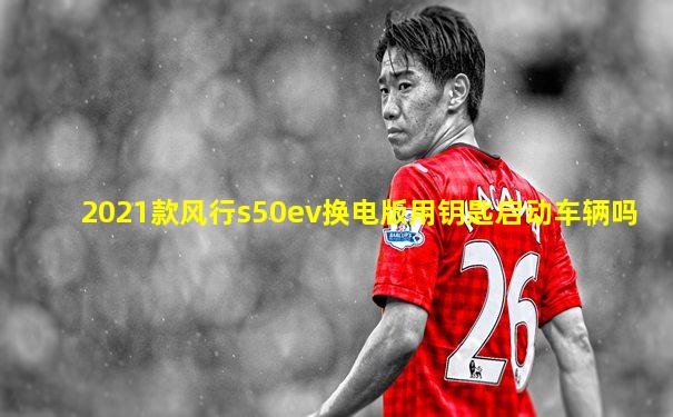 2021款风行s50ev换电版用钥匙启动车辆吗