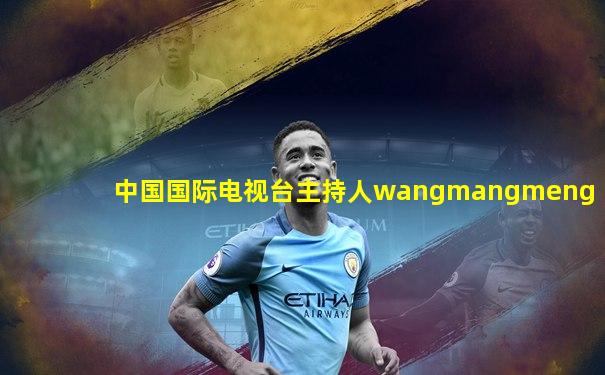 中国国际电视台主持人wangmangmeng