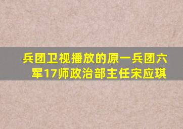 兵团卫视播放的原一兵团六军17师政治部主任宋应琪