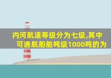 内河航道等级分为七级,其中可通航船舶吨级1000吨的为
