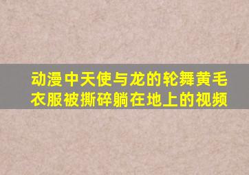 动漫中天使与龙的轮舞黄毛衣服被撕碎躺在地上的视频