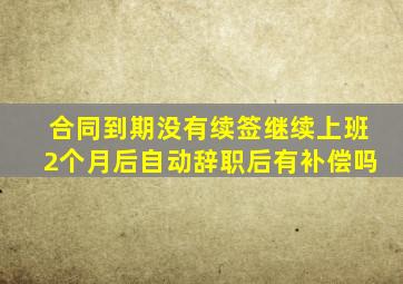 合同到期没有续签继续上班2个月后自动辞职后有补偿吗