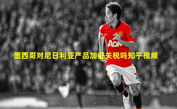 墨西哥对尼日利亚产品加征关税吗知乎视频