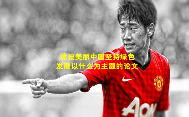 建设美丽中国坚持绿色发展以什么为主题的论文