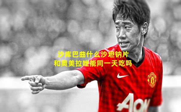 沙库巴曲什么沙坦钠片和奥美拉唑能同一天吃吗