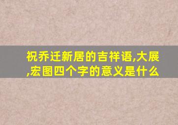 祝乔迁新居的吉祥语,大展,宏图四个字的意义是什么