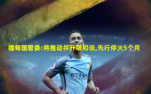 缅甸国管委:将推动并升级和谈,先行停火5个月