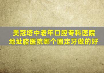 美冠塔中老年口腔专科医院地址腔医院哪个固定牙做的好