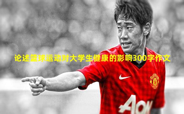 论述篮球运动对大学生健康的影响300字作文