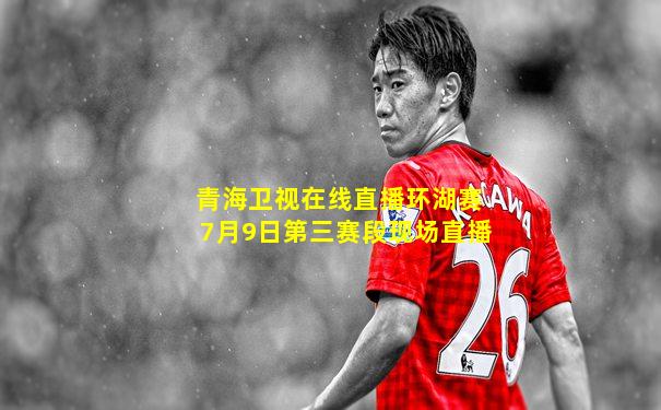 青海卫视在线直播环湖赛7月9日第三赛段现场直播