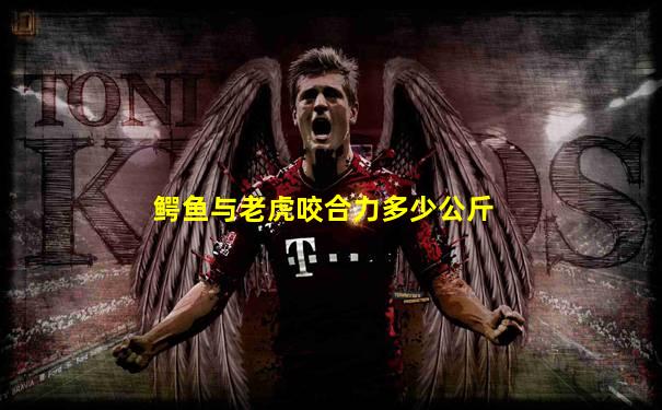 鳄鱼与老虎咬合力多少公斤